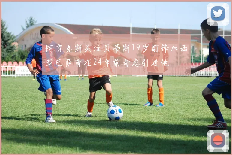 阿贾克斯关注贝蒂斯19岁前锋加西亚巴萨曾在24年前考虑引进他