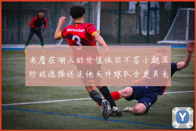 老詹在湖人的价值依旧不容小觑若珍妮选择送走他或许球队会更具竞争力