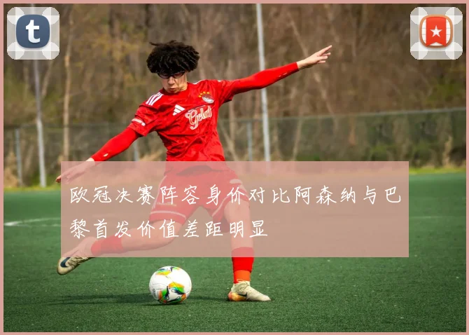 欧冠决赛阵容身价对比阿森纳与巴黎首发价值差距明显