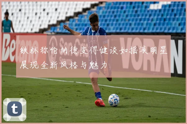 铁林称伦纳德变得健谈如摇滚明星展现全新风格与魅力