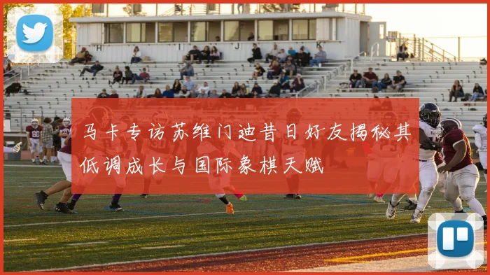 马卡专访苏维门迪昔日好友揭秘其低调成长与国际象棋天赋