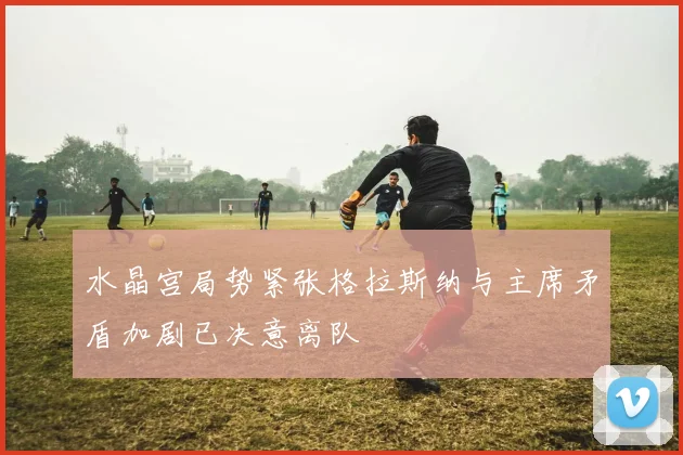 水晶宫局势紧张格拉斯纳与主席矛盾加剧已决意离队