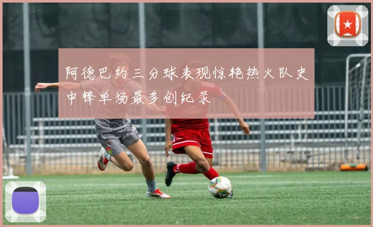 阿德巴约三分球表现惊艳热火队史中锋单场最多创纪录