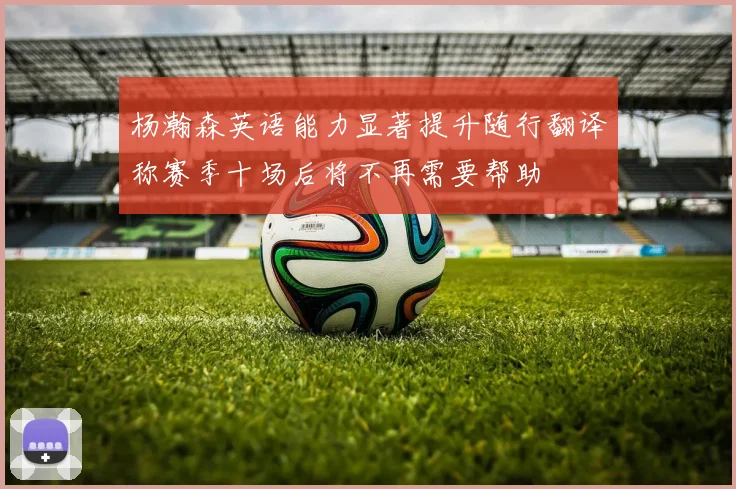 杨瀚森英语能力显著提升随行翻译称赛季十场后将不再需要帮助