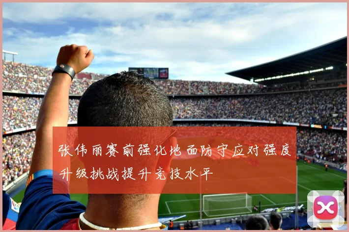 张伟丽赛前强化地面防守应对强度升级挑战提升竞技水平