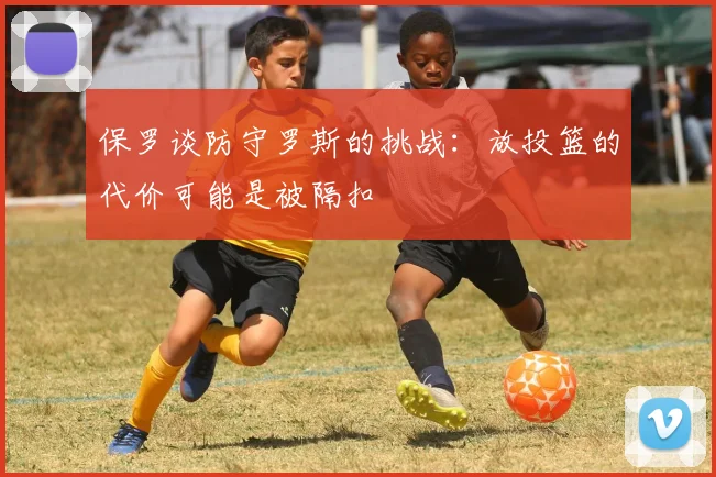 保罗谈防守罗斯的挑战：放投篮的代价可能是被隔扣
