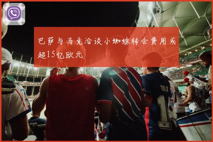 巴萨与马竞洽谈小蜘蛛转会费用或超15亿欧元