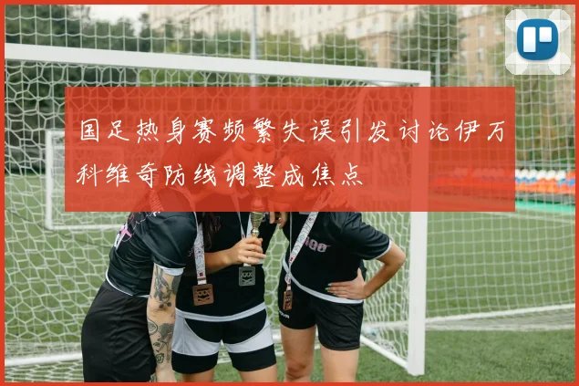 国足热身赛频繁失误引发讨论伊万科维奇防线调整成焦点