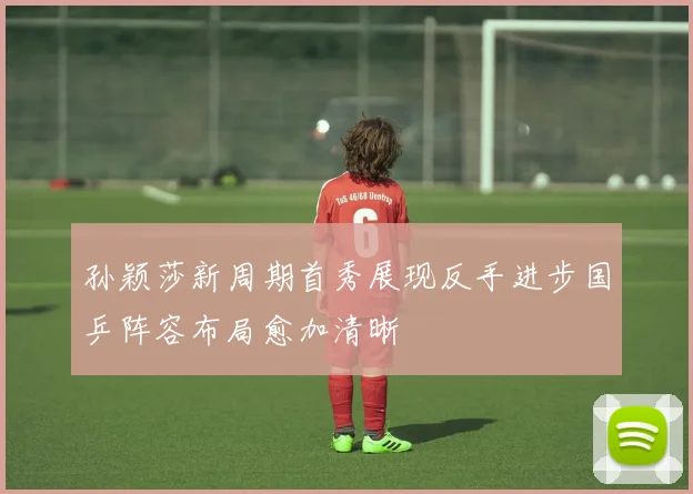 孙颖莎新周期首秀展现反手进步国乒阵容布局愈加清晰
