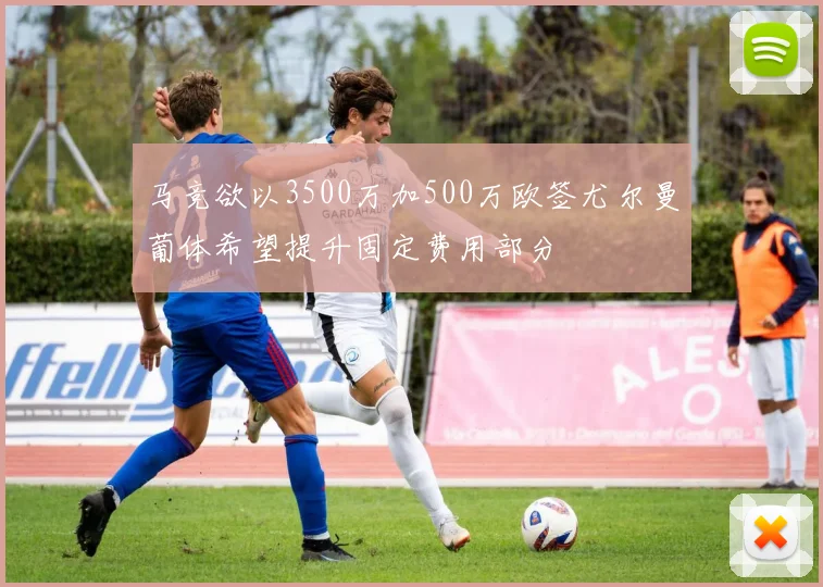 马竞欲以3500万加500万欧签尤尔曼葡体希望提升固定费用部分