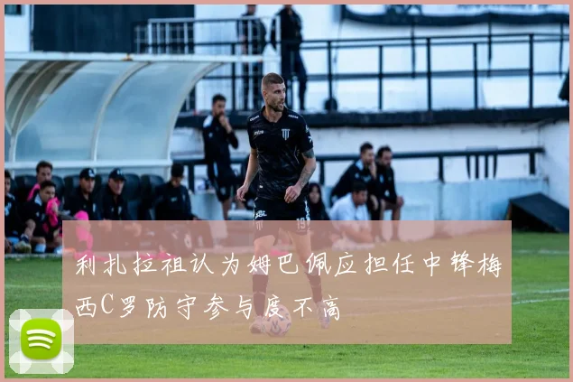 利扎拉祖认为姆巴佩应担任中锋梅西C罗防守参与度不高