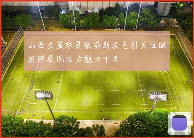 山西女篮球员张茹新发色引关注晒近照展现活力魅力十足