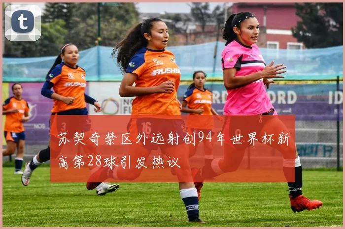 苏契奇禁区外远射创94年世界杯新高第28球引发热议