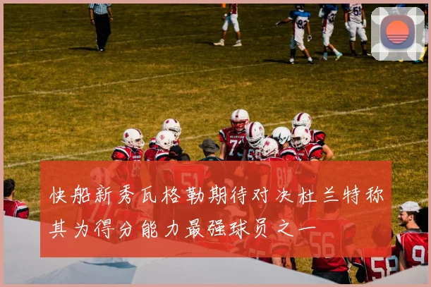 快船新秀瓦格勒期待对决杜兰特称其为得分能力最强球员之一