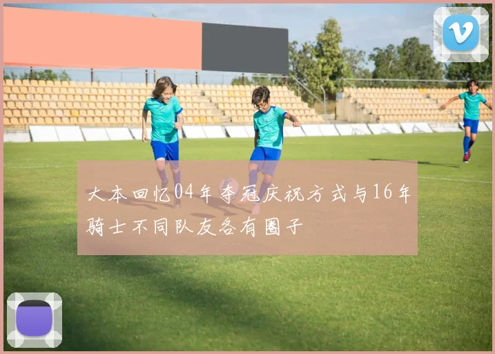 大本回忆04年夺冠庆祝方式与16年骑士不同队友各有圈子