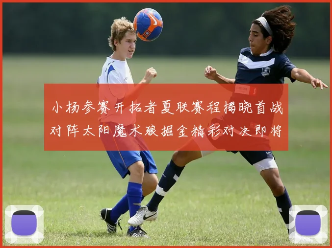 小杨参赛开拓者夏联赛程揭晓首战对阵太阳魔术狼掘金精彩对决即将开启