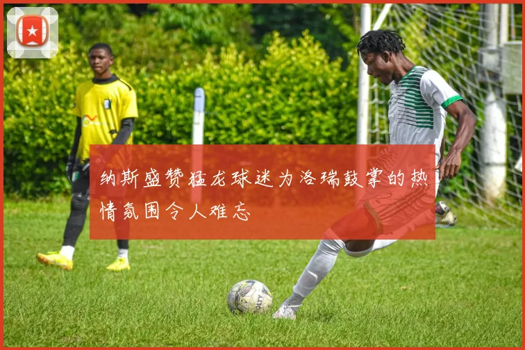 纳斯盛赞猛龙球迷为洛瑞鼓掌的热情氛围令人难忘