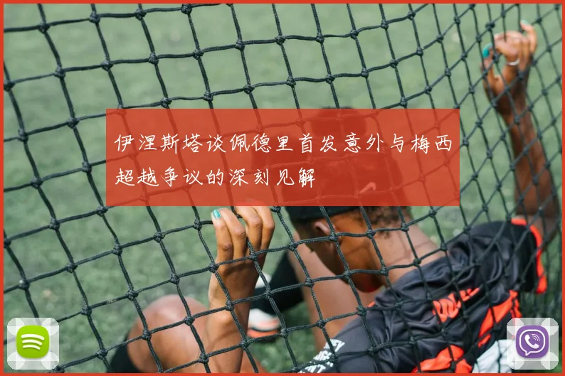 伊涅斯塔谈佩德里首发意外与梅西超越争议的深刻见解
