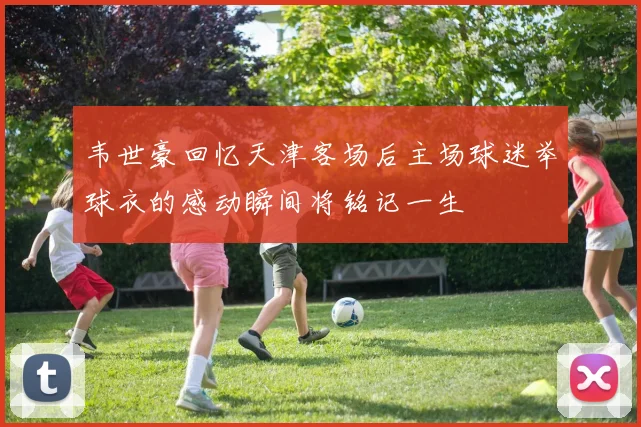 韦世豪回忆天津客场后主场球迷举球衣的感动瞬间将铭记一生