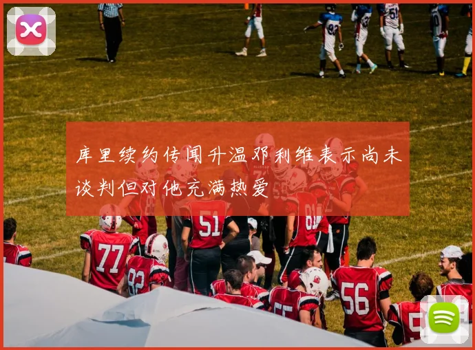 库里续约传闻升温邓利维表示尚未谈判但对他充满热爱