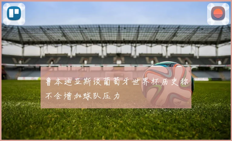 鲁本迪亚斯谈葡萄牙世界杯历史称不会增加球队压力